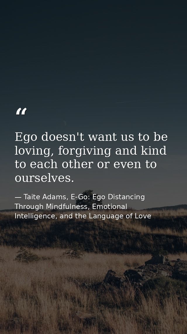 Ego doesn't want us to be loving, forgiving and kind to each other or even to ourselves. — Taite Adams, E-Go: Ego Distancing Through Mindfulness, Emotional Intelligence, and the Language of Love