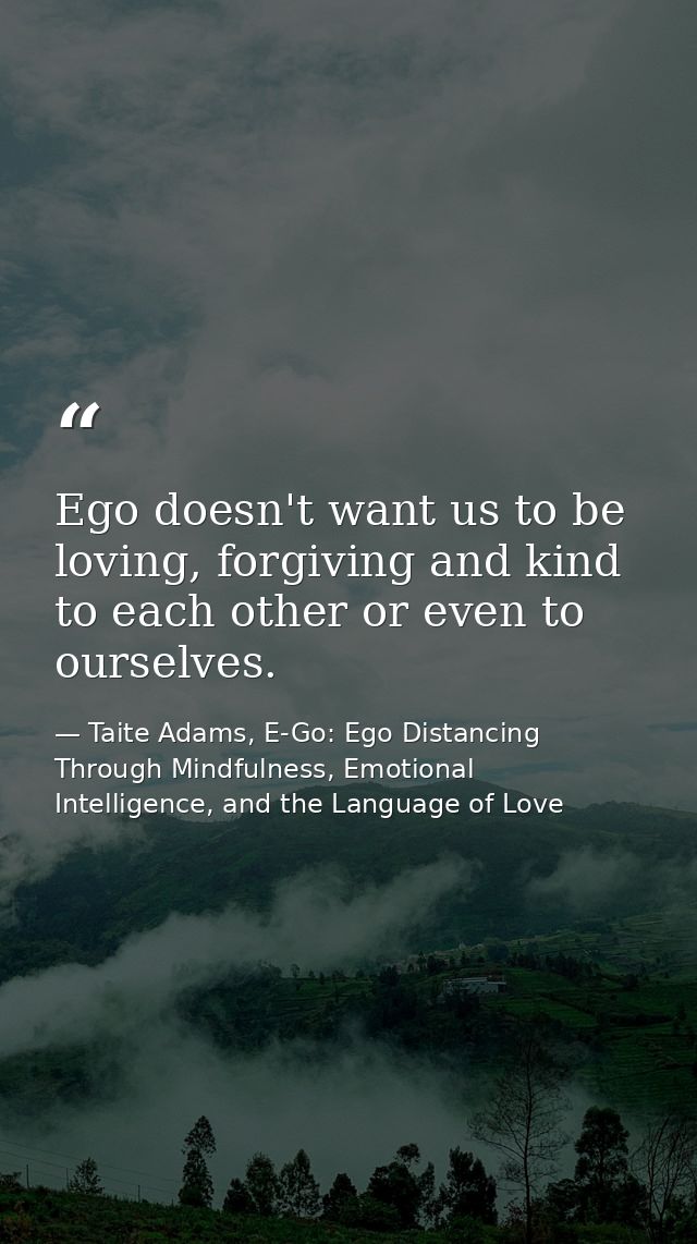 Ego doesn't want us to be loving, forgiving and kind to each other or even to ourselves. — Taite Adams, E-Go: Ego Distancing Through Mindfulness, Emotional Intelligence, and the Language of Love