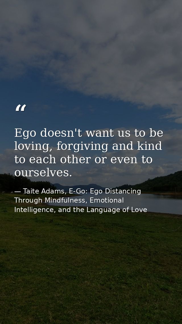 Ego doesn't want us to be loving, forgiving and kind to each other or even to ourselves. — Taite Adams, E-Go: Ego Distancing Through Mindfulness, Emotional Intelligence, and the Language of Love