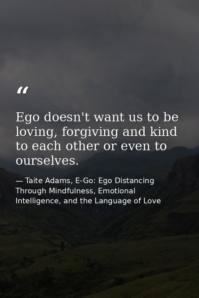 Ego doesn't want us to be loving, forgiving and kind to each other or even to ourselves. — Taite Adams, E-Go: Ego Distancing Through Mindfulness, Emotional Intelligence, and the Language of Love