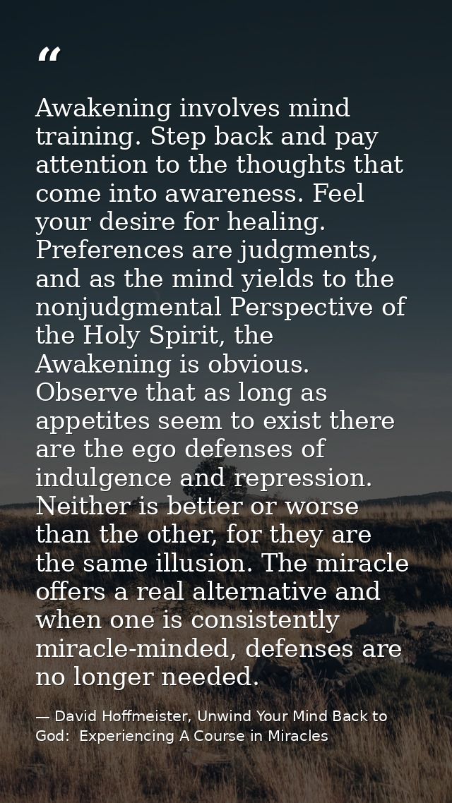 Awakening involves mind training. Step back and pay attention to the thoughts that come into awareness. Feel your desire — David Hoffmeister, Unwind Your Mind Back to God:  Experiencing A Course in Miracles