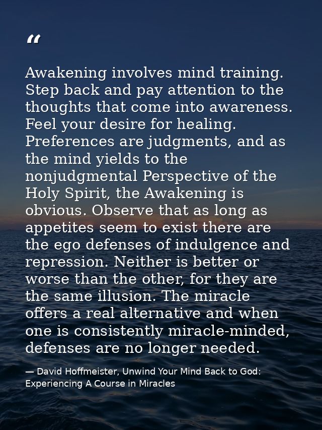 Awakening involves mind training. Step back and pay attention to the thoughts that come into awareness. Feel your desire — David Hoffmeister, Unwind Your Mind Back to God:  Experiencing A Course in Miracles