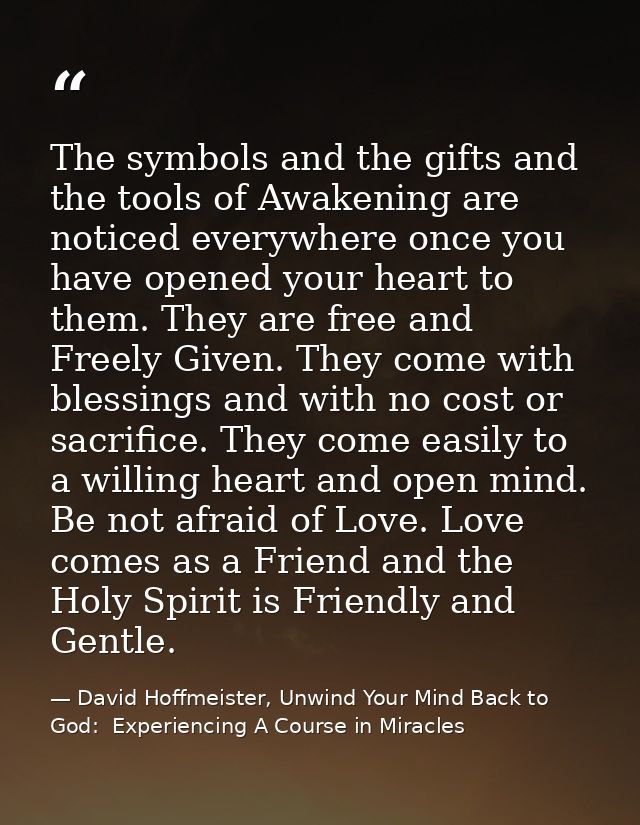 The symbols and the gifts and the tools of Awakening are noticed everywhere once you have opened your heart to them. The — David Hoffmeister, Unwind Your Mind Back to God:  Experiencing A Course in Miracles