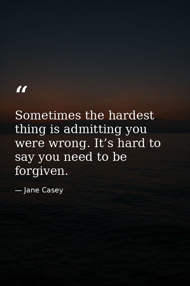 Sometimes the hardest thing is admitting you were wrong. It’s hard to say you need to be forgiven. — Jane Casey
