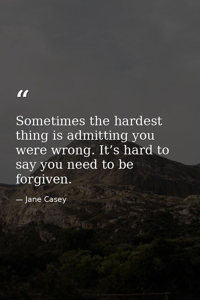 Sometimes the hardest thing is admitting you were wrong. It’s hard to say you need to be forgiven. — Jane Casey