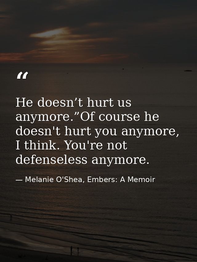 He doesn’t hurt us anymore.”Of course he doesn't hurt you anymore, I think. You're not defenseless anymore. — Melanie O'Shea, Embers: A Memoir
