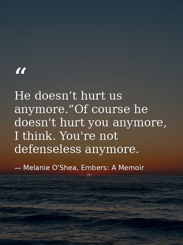He doesn’t hurt us anymore.”Of course he doesn't hurt you anymore, I think. You're not defenseless anymore. — Melanie O'Shea, Embers: A Memoir