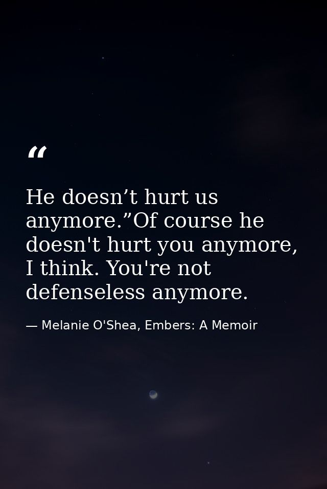 He doesn’t hurt us anymore.”Of course he doesn't hurt you anymore, I think. You're not defenseless anymore. — Melanie O'Shea, Embers: A Memoir