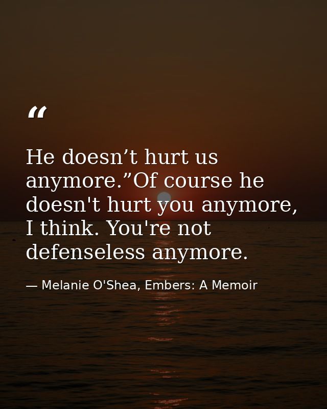 He doesn’t hurt us anymore.”Of course he doesn't hurt you anymore, I think. You're not defenseless anymore. — Melanie O'Shea, Embers: A Memoir