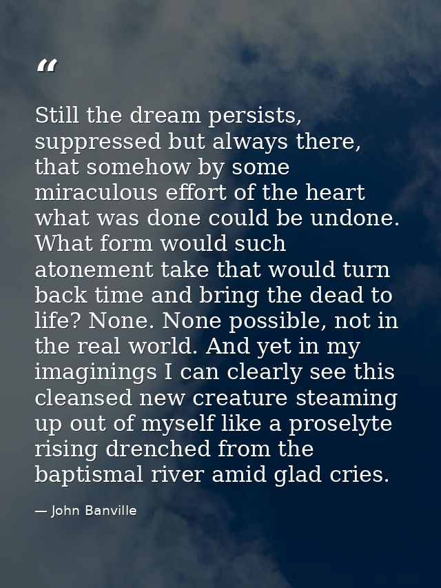 Still the dream persists, suppressed but always there, that somehow by some miraculous effort of the heart what was done — John Banville