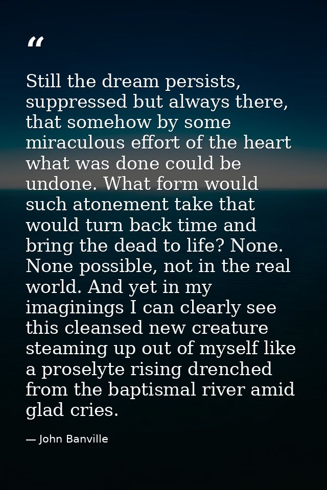 Still the dream persists, suppressed but always there, that somehow by some miraculous effort of the heart what was done — John Banville