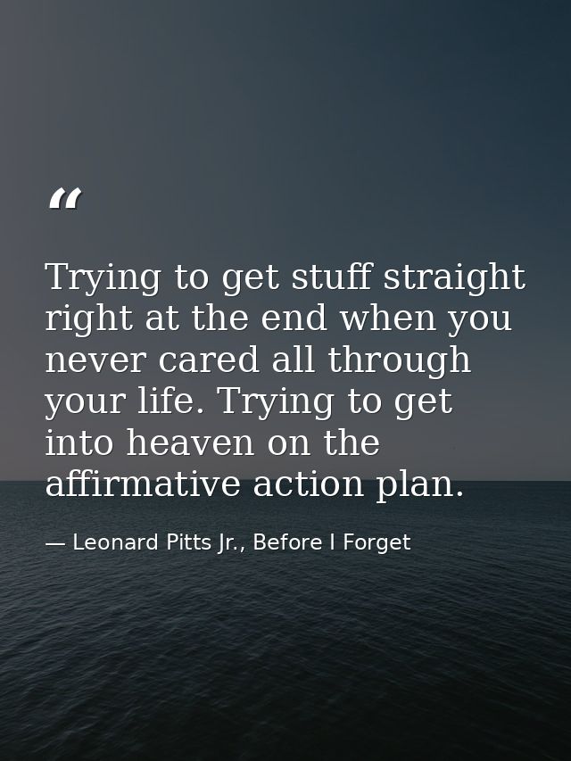 Trying to get stuff straight right at the end when you never cared all through your life. Trying to get into heaven on t — Leonard Pitts Jr., Before I Forget