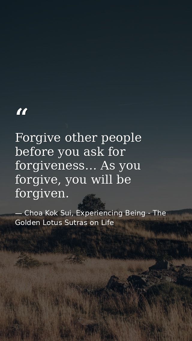 Forgive other people before you ask for forgiveness… As you forgive, you will be forgiven. — Choa Kok Sui, Experiencing Being - The Golden Lotus Sutras on Life
