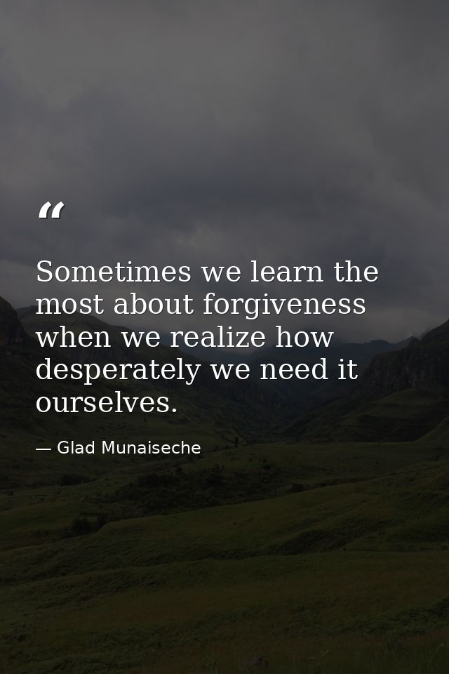 Sometimes we learn the most about forgiveness when we realize how desperately we need it ourselves. — Glad Munaiseche