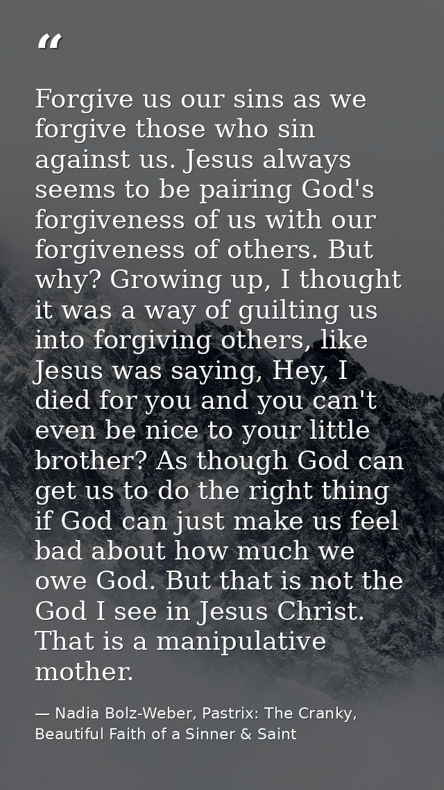 Forgive us our sins as we forgive those who sin against us. Jesus always seems to be pairing God's forgiveness of us wit — Nadia Bolz-Weber, Pastrix: The Cranky, Beautiful Faith of a Sinner & Saint