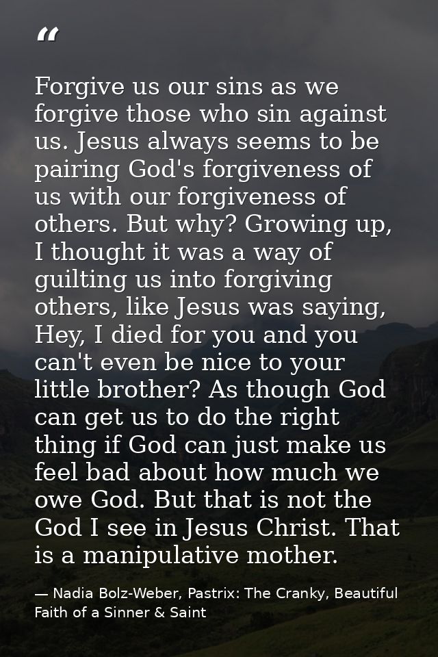 Forgive us our sins as we forgive those who sin against us. Jesus always seems to be pairing God's forgiveness of us wit — Nadia Bolz-Weber, Pastrix: The Cranky, Beautiful Faith of a Sinner & Saint