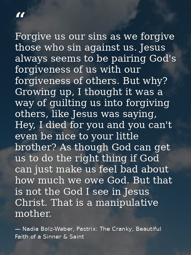 Forgive us our sins as we forgive those who sin against us. Jesus always seems to be pairing God's forgiveness of us wit — Nadia Bolz-Weber, Pastrix: The Cranky, Beautiful Faith of a Sinner & Saint