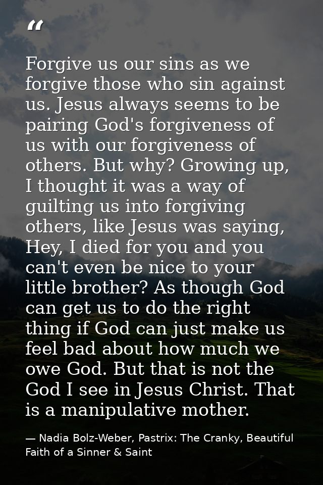 Forgive us our sins as we forgive those who sin against us. Jesus always seems to be pairing God's forgiveness of us wit — Nadia Bolz-Weber, Pastrix: The Cranky, Beautiful Faith of a Sinner & Saint
