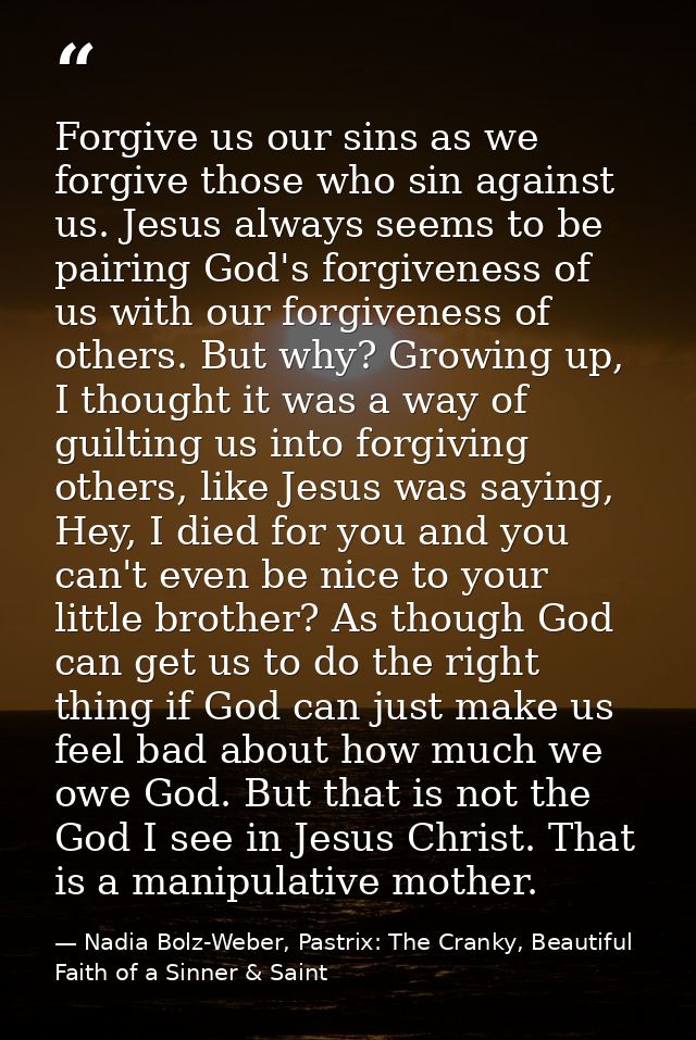 Forgive us our sins as we forgive those who sin against us. Jesus always seems to be pairing God's forgiveness of us wit — Nadia Bolz-Weber, Pastrix: The Cranky, Beautiful Faith of a Sinner & Saint