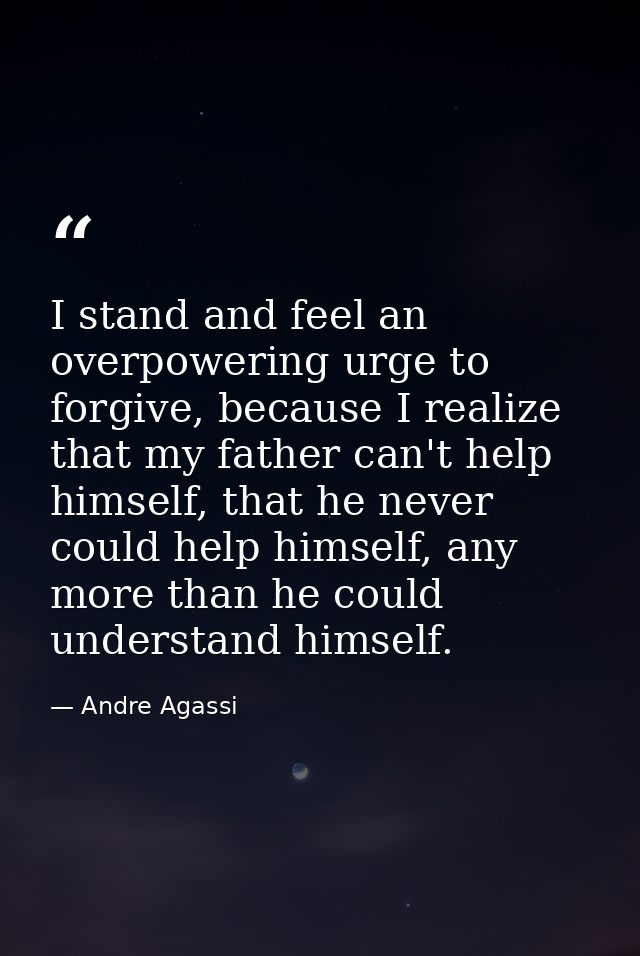 I stand and feel an overpowering urge to forgive, because I realize that my father can't help himself, that he never cou — Andre Agassi