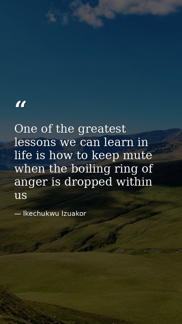 One of the greatest lessons we can learn in life is how to keep mute when the boiling ring of anger is dropped within us — Ikechukwu Izuakor