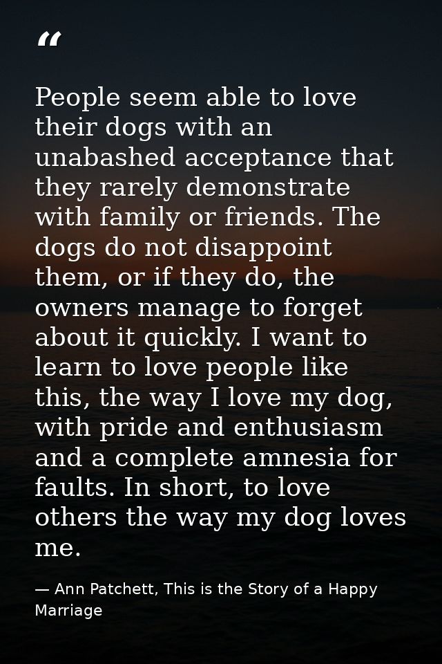 People seem able to love their dogs with an unabashed acceptance that they rarely demonstrate with family or friends. Th — Ann Patchett, This is the Story of a Happy Marriage