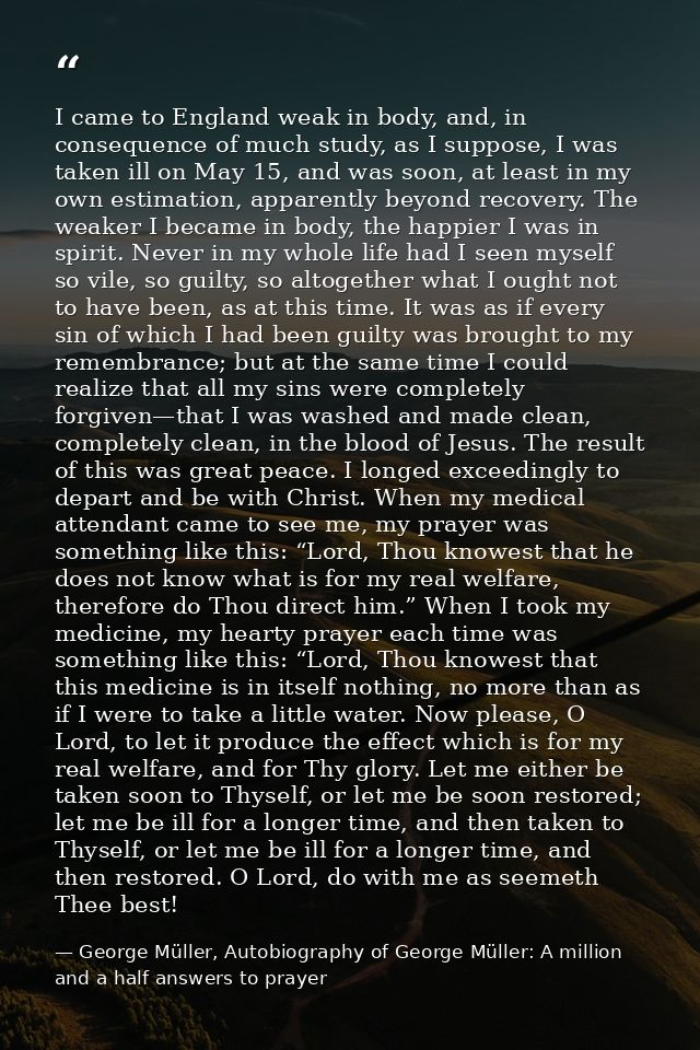 I came to England weak in body, and, in consequence of much study, as I suppose, I was taken ill on May 15, and was soon — George Müller, Autobiography of George Müller: A million and a half answers to prayer