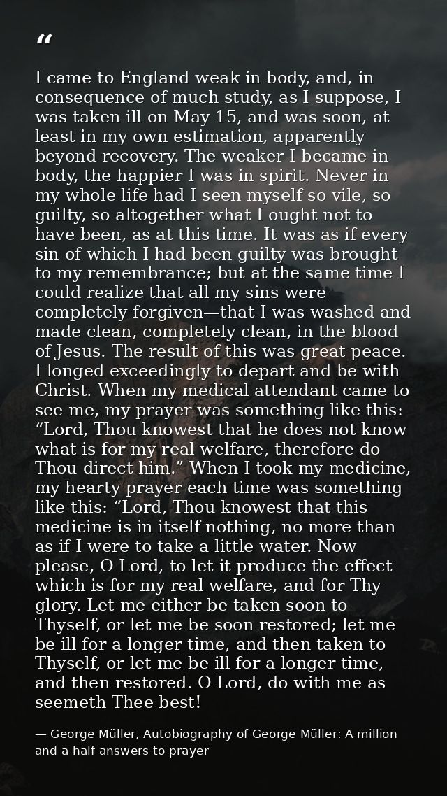 I came to England weak in body, and, in consequence of much study, as I suppose, I was taken ill on May 15, and was soon — George Müller, Autobiography of George Müller: A million and a half answers to prayer