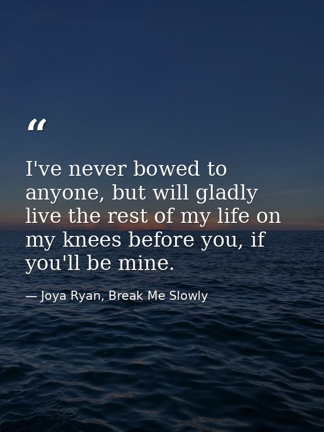 I've never bowed to anyone, but will gladly live the rest of my life on my knees before you, if you'll be mine. — Joya Ryan, Break Me Slowly
