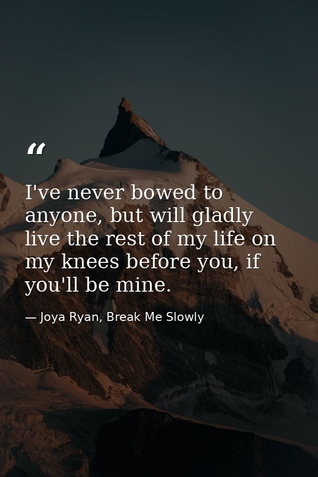 I've never bowed to anyone, but will gladly live the rest of my life on my knees before you, if you'll be mine. — Joya Ryan, Break Me Slowly