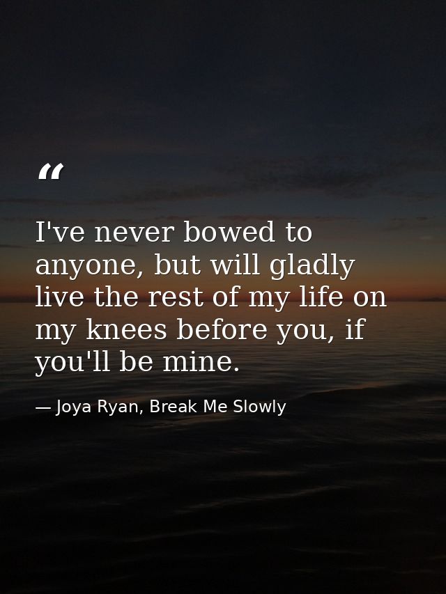 I've never bowed to anyone, but will gladly live the rest of my life on my knees before you, if you'll be mine. — Joya Ryan, Break Me Slowly
