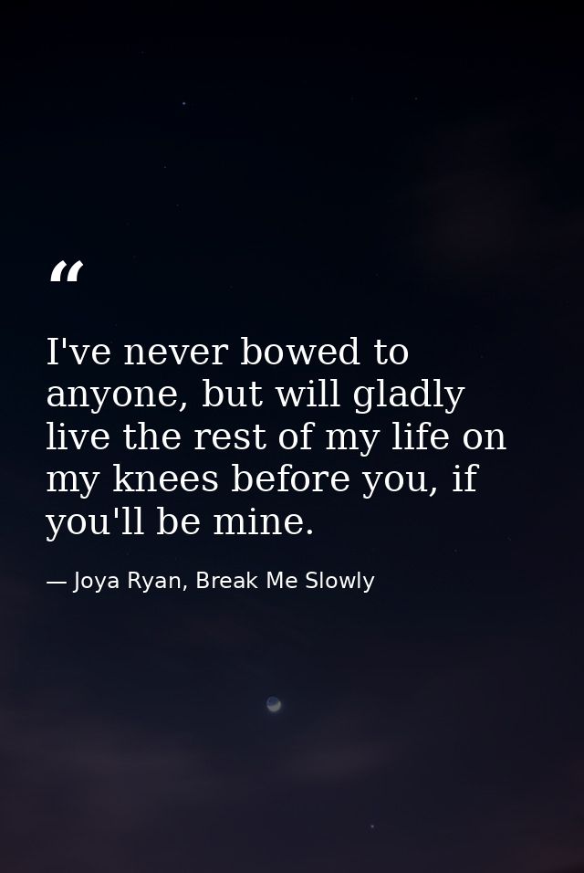 I've never bowed to anyone, but will gladly live the rest of my life on my knees before you, if you'll be mine. — Joya Ryan, Break Me Slowly