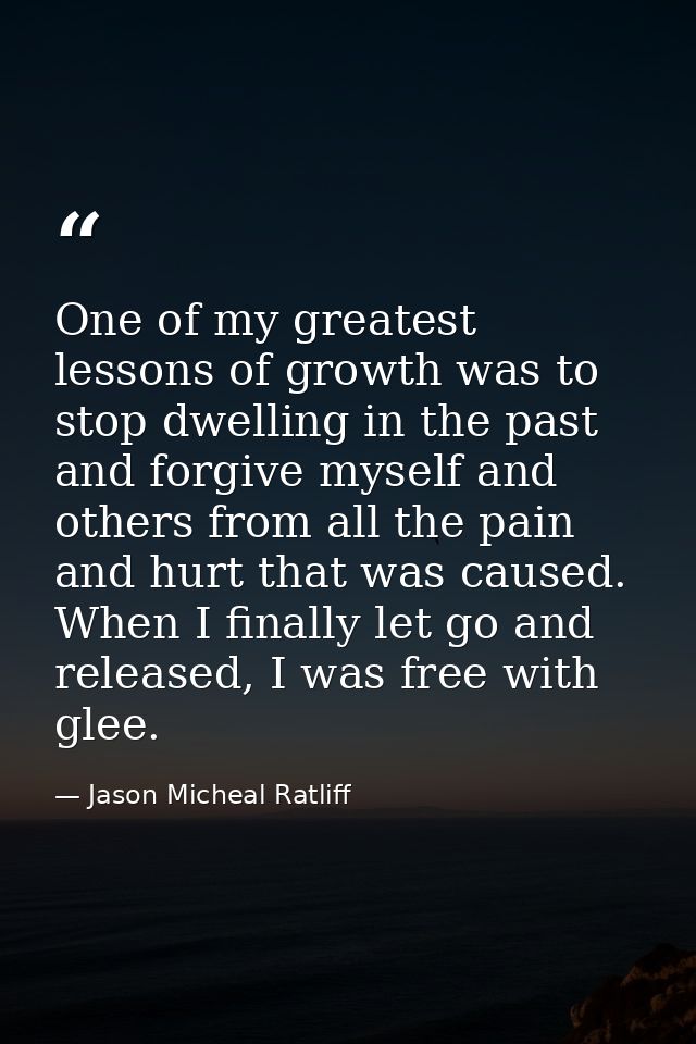 One of my greatest lessons of growth was to stop dwelling in the past and forgive myself and others from all the pain an — Jason Micheal Ratliff
