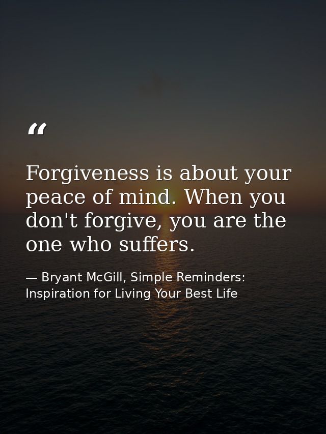 Forgiveness is about your peace of mind. When you don't forgive, you are the one who suffers. — Bryant McGill, Simple Reminders: Inspiration for Living Your Best Life