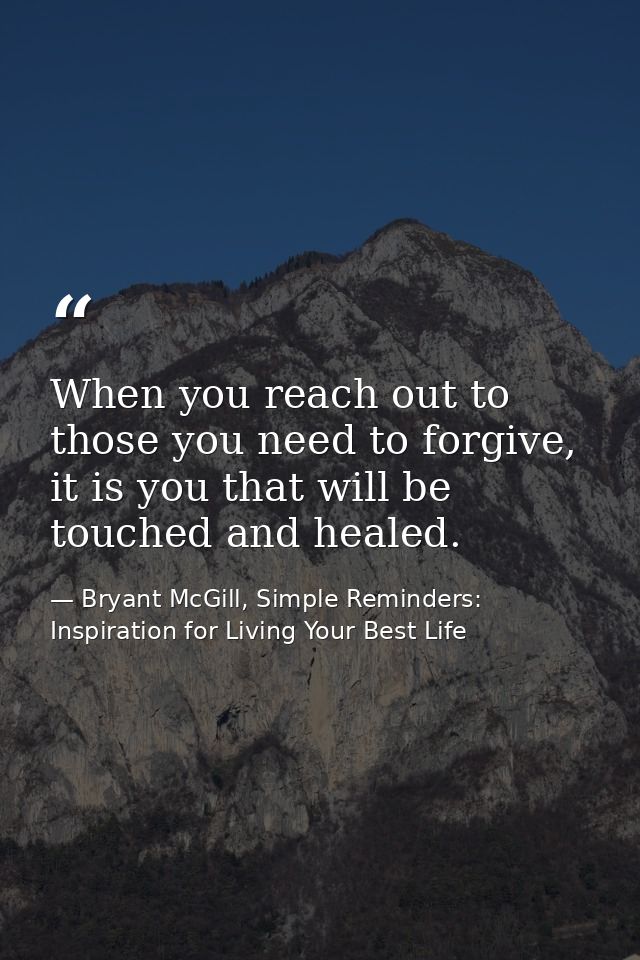 When you reach out to those you need to forgive, it is you that will be touched and healed. — Bryant McGill, Simple Reminders: Inspiration for Living Your Best Life