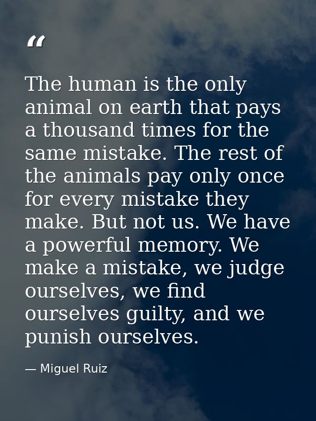 The human is the only animal on earth that pays a thousand times for the same mistake. The rest of the animals pay only  — Miguel Ruiz