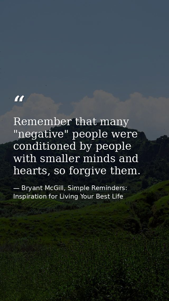 Remember that many "negative" people were conditioned by people with smaller minds and hearts, so forgive them. — Bryant McGill, Simple Reminders: Inspiration for Living Your Best Life