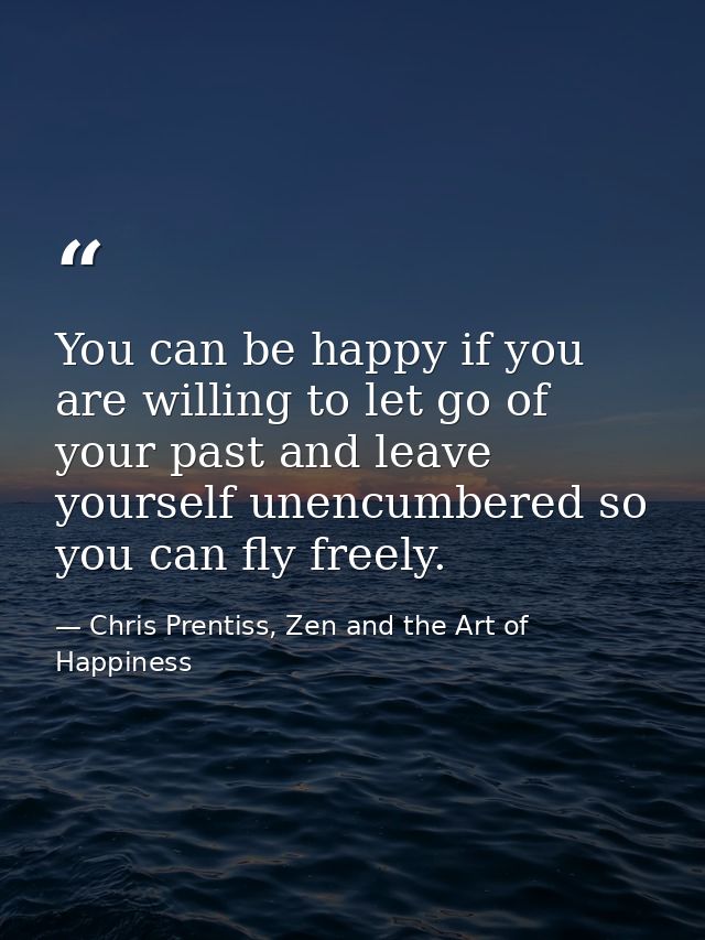 You can be happy if you are willing to let go of your past and leave yourself unencumbered so you can fly freely. — Chris Prentiss, Zen and the Art of Happiness