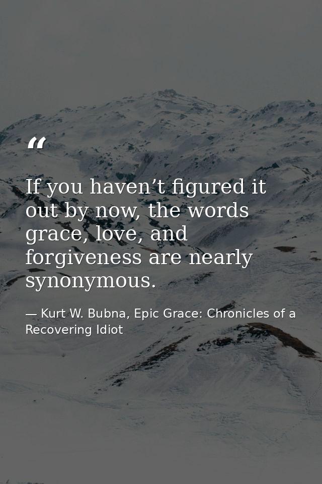 If you haven’t figured it out by now, the words grace, love, and forgiveness are nearly synonymous. — Kurt W. Bubna, Epic Grace: Chronicles of a Recovering Idiot