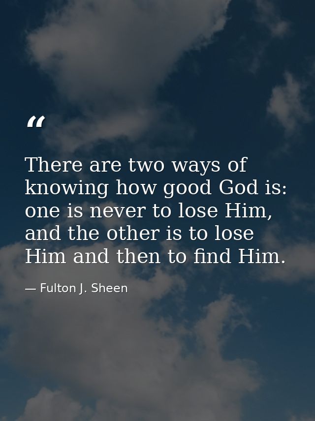 There are two ways of knowing how good God is: one is never to lose Him, and the other is to lose Him and then to find H — Fulton J. Sheen