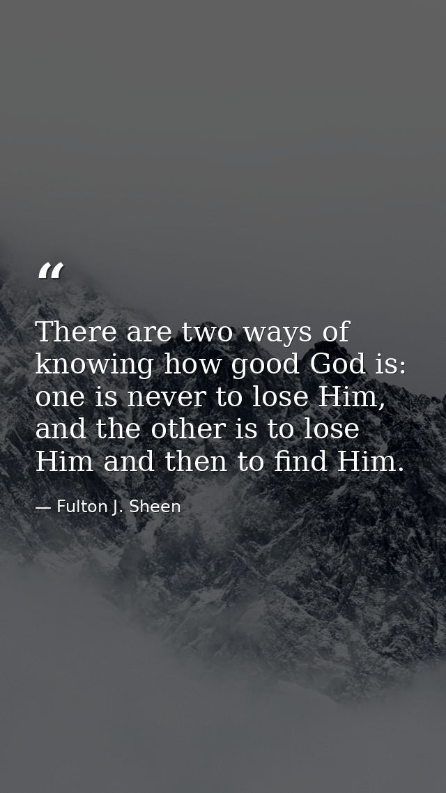 There are two ways of knowing how good God is: one is never to lose Him, and the other is to lose Him and then to find H — Fulton J. Sheen