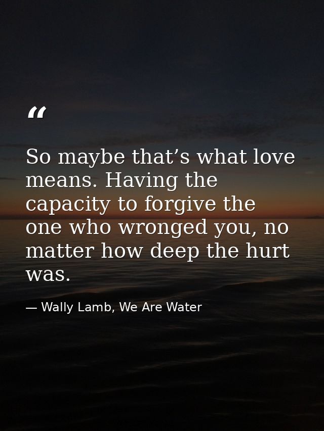 So maybe that’s what love means. Having the capacity to forgive the one who wronged you, no matter how deep the hurt was — Wally Lamb, We Are Water