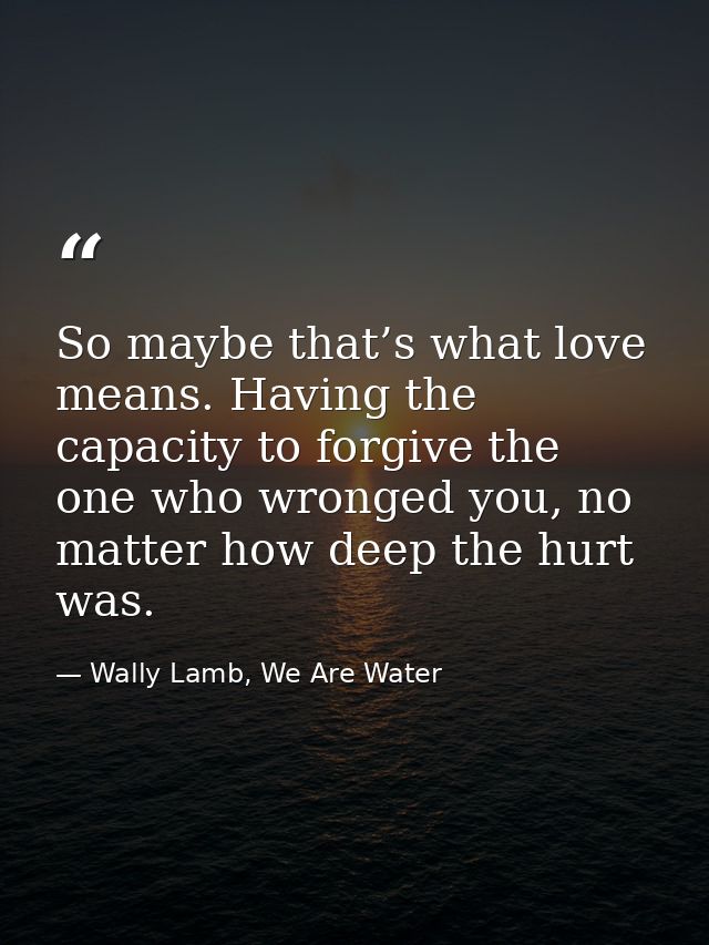 So maybe that’s what love means. Having the capacity to forgive the one who wronged you, no matter how deep the hurt was — Wally Lamb, We Are Water