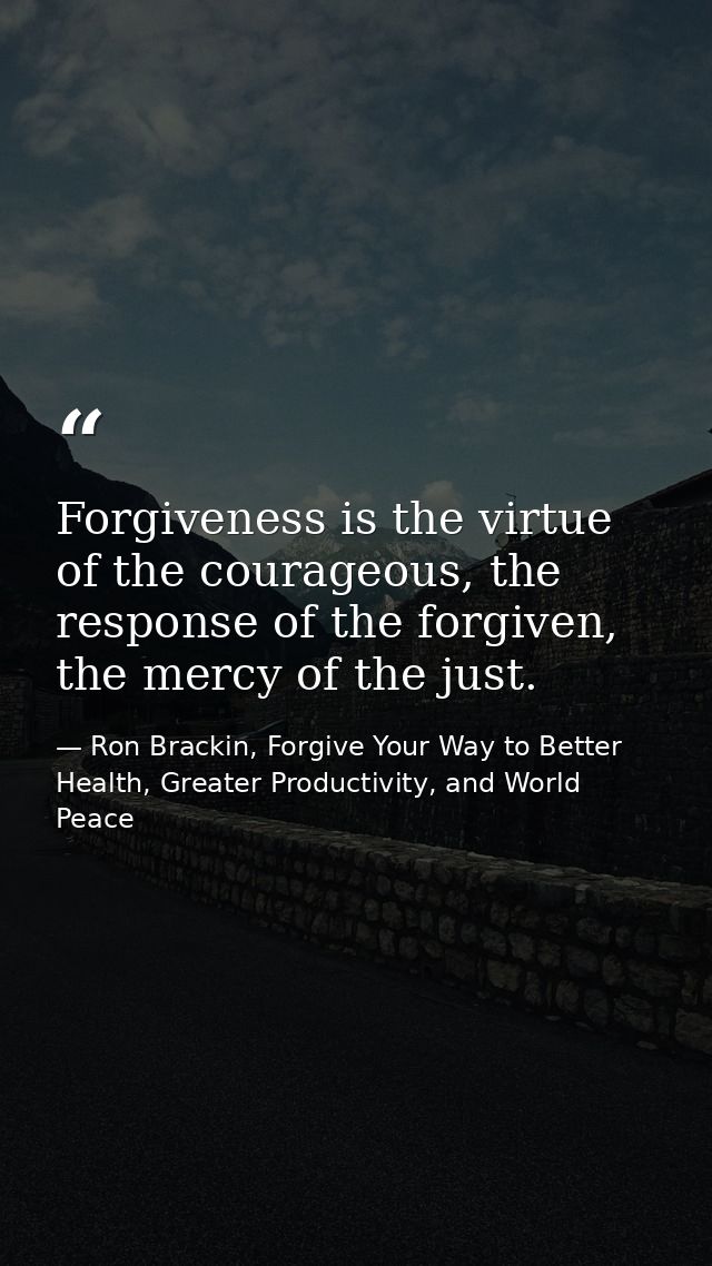 Forgiveness is the virtue of the courageous, the response of the forgiven, the mercy of the just. — Ron Brackin, Forgive Your Way to Better Health, Greater Productivity, and World Peace