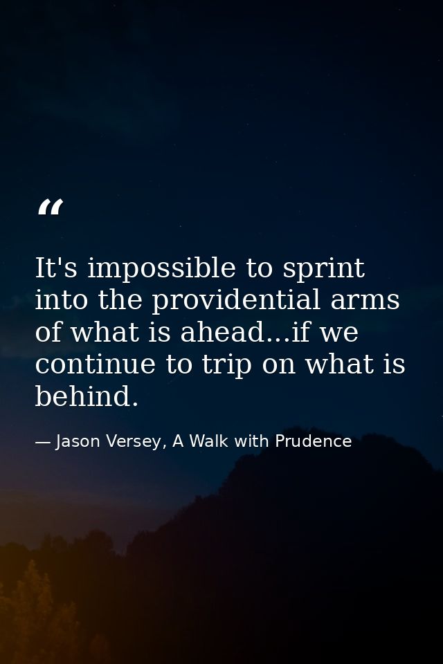 It's impossible to sprint into the providential arms of what is ahead...if we continue to trip on what is behind. — Jason Versey, A Walk with Prudence