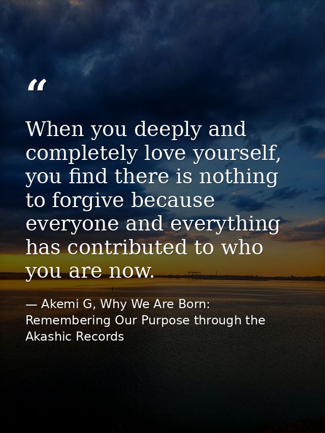 When you deeply and completely love yourself, you find there is nothing to forgive because everyone and everything has c — Akemi G, Why We Are Born: Remembering Our Purpose through the Akashic Records