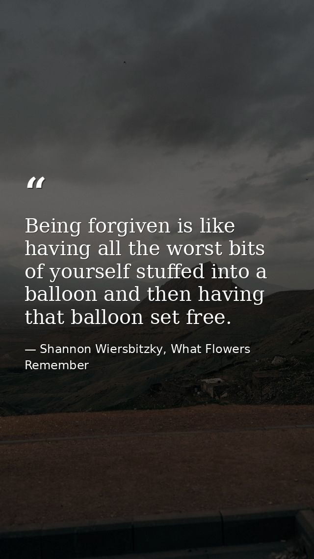 Being forgiven is like having all the worst bits of yourself stuffed into a balloon and then having that balloon set fre — Shannon Wiersbitzky, What Flowers Remember