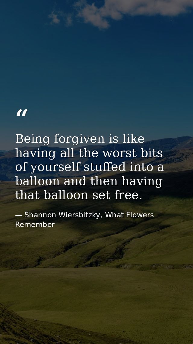 Being forgiven is like having all the worst bits of yourself stuffed into a balloon and then having that balloon set fre — Shannon Wiersbitzky, What Flowers Remember
