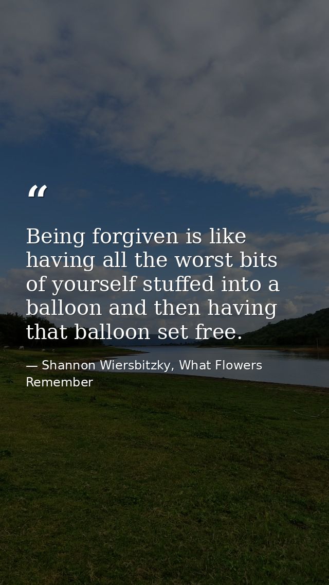 Being forgiven is like having all the worst bits of yourself stuffed into a balloon and then having that balloon set fre — Shannon Wiersbitzky, What Flowers Remember