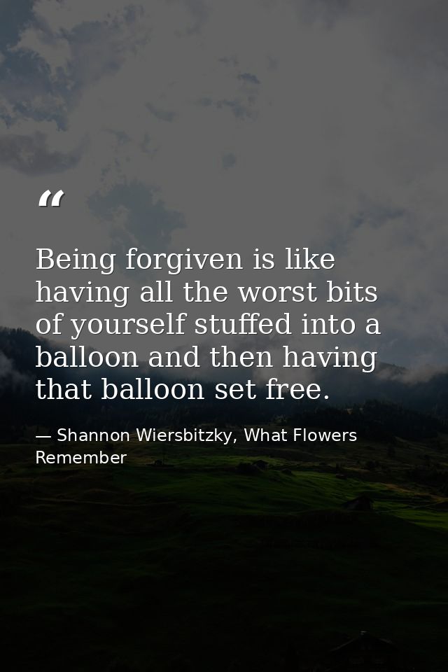 Being forgiven is like having all the worst bits of yourself stuffed into a balloon and then having that balloon set fre — Shannon Wiersbitzky, What Flowers Remember